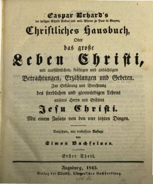 Caspar Erhard's der heiligen Schrift Doktor ... Christliches Hausbuch, Oder: Das grosse Leben Christi : durch ausführliche, kräftige, und andächtige Betrachtungen, Erzählungen, und Gebethe, Zu Erklärung und Verehrung der völligen Historie von dem sterblichen und glorwürdigen Leben unsers Herrn und Erlösers Jesu Christi, von seiner Haushaltung, Glorie und Herrlichkeit in seiner Kirche, jungfräulichen Mutter, heiligen Freunden, und ewigen Reiche, Gründlich ... eingerichtet, Mit drey Hauptregistern ... und Kupfern ... für alle ... Standespersonen ... beschrieben: sammt einem nützlichen Zusatz von den vier letzten Dingen, 1
