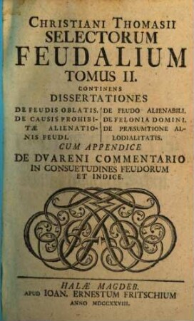 Selecta Feudalia Thomasiana, 2. Continens Dissertationes De Feudis Oblatis. De Causis Prohibitae Alienationis Feudi. De Feudo Alienabili. De Felonia Domini. De Praesumtione Allodialitatis : Cum Appendice De Dvareni Commentario In Consuetudines Feudorum Et Indice