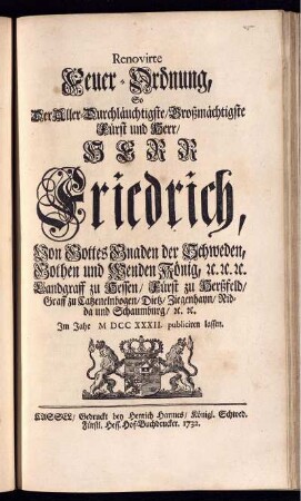 Renovirte Feuer-Ordnung, So Der Aller-Durchlauchtigste, Großmächtigste Fürst und Herr, Herr Friedrich, Von Gottes Gnaden der Schweden, Gothen und Wenden König, [et]c. [et]c. [et]c. Landgraff zu Hessen, Fürst zu Herßfeld, Graff zu Catzenelnbogen, Dietz, Ziegenhayn, Nidda und Schaumburg, [et]c. [et]c. Im Jahr M DCC XXXII. publiciren lassen.