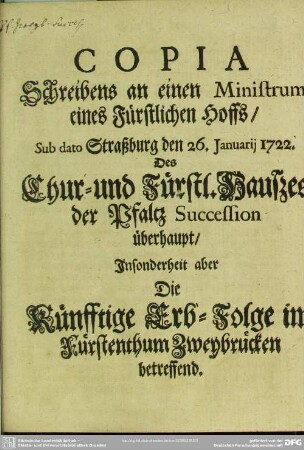 Copia Schreibens an einen Ministrum eines Fürstlichen Hoffs, Sub dato Straßburg den 26. Januarij 1722. Des Chur- und Fürstl. Haußes der Pfaltz Succession überhaupt, Insonderheit aber Die Künfftige Erb-Folge im Fürstenthum Zweybrücken betreffend
