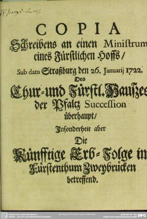 Copia Schreibens an einen Ministrum eines Fürstlichen Hoffs, Sub dato Straßburg den 26. Januarij 1722. Des Chur- und Fürstl. Haußes der Pfaltz Succession überhaupt, Insonderheit aber Die Künfftige Erb-Folge im Fürstenthum Zweybrücken betreffend