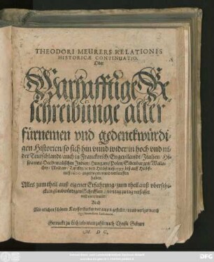 THEODORI MEURERS RELATIONIS || HISTORICAE CONTINUATIO.|| Oder || Warhafftige Be=||schreibunge aller || fürnemen vnd gedenckwürdi=||gen Historien/ so sich hin vnnd wider/ in ... || Teutschlandt/ auch in Franckreich/ Engenllandt/ Jtalien/ Hi=||spanien/ Occidentalischen Jndien/ Hungarn/ Polen/ Sibenburgen/ Walla=||chey/ Moldaw/ Turckey/ #[et]c von Herbstmeß 1599. biß auff Herbst=||meß 1600. zugetragen ... || haben.|| Alles zum theil auß eigener Erfahrung/ zum theil auß ... || Schrifften/ von tag zu tag verfasset || vnd continuirt/|| Auch || Mit etlichen schönen Kupfferstucken vor augen gestellet/ vnnd verlget durch || Sigismundum Latomum.||