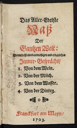 Das Aller-Edelste Naß Der Gantzen Welt : Vermittelst eines anmuthigen und erbaulichen Jenner-Gesprächs, 1. Von dem Wein. 2. Von der Milch. 3. Von dem Wasser. 4. Von der Dinten