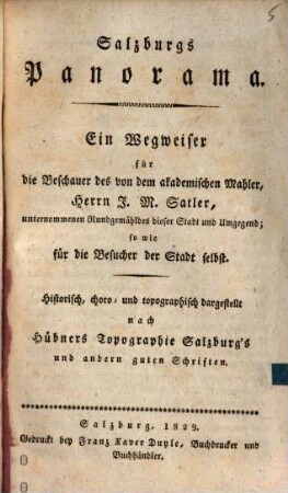 Salzburgs Panorama : ein Wegweiser für die Beschauer des von dem akademischen Mahler, Herrrn J. M. Satler, unternommenen Rundgemäldes dieser Stadt und Umgegend, sowie für die Besucher der Stadt selbst ; Historisch, choro- und topographisch dargestellt nach Hübners Topographie Salzburg's und andern guten Schriften