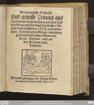 Portugalesische Schlacht/|| Vnd gewisse Zeitung aus || Madrill vnd Lisabona/ sampt leidigem Fall || dem K[oe]nig aus Portugal den f[ue]nfften Au=||gusti dieses lauffenden 1578. jars wider=||faren/ Darinnen drey K[oe]nige/ vnd zwan=||tzig Tausent streitbare Mann/ one || Tross/ Fuhrleut/ vnd an=||dere Personen vmb=||kommen.||