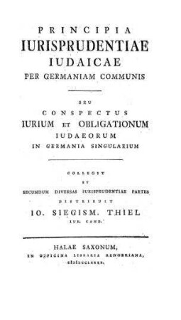 Principia iurisprudentia iudaicae per Germaniam communis : seu conspectus iurum et obligationum Iudaeorum in Germania singularium / coll. et ... distribuit Io. Sigism [Johann Samuel] Thiel