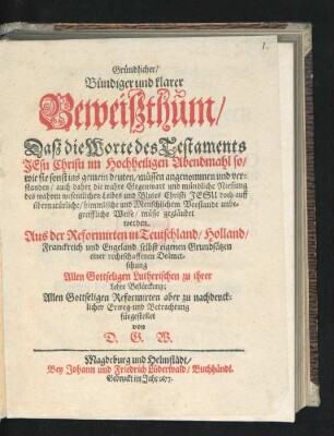 Gründlicher/ Bündiger und klarer Beweißthum/ Daß die Worte des Testaments Jesu Christi im Hochheiligen Abendmahl so/ wie sie sonst ins gemein deuten/ müssen ... verstanden/ auch daher die wahre Gegenwart und mündliche Niessung des wahren wesentlichen Leibes und Blutes Christi Jesu doch auff übernatürliche/ himmlische ... Weise/ müsse gegläubet werden : Aus der Reformirten in Teutschland/ Holland/ Franckreich und Engeland selbst eigenen Grundsätzen einer rechtschaffenen Dolmetschung Allen Gottseligen Lutherischen zu ihrer Lehre Bestärckung ... fürgestellet