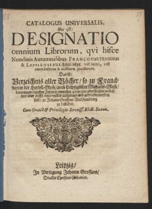 Catalogus Universalis, Hoc est: Designatio omnium Librorum, qui hisce Nundinis Autumnalibus Francofurtensibus & Lipsiensibus Anni 1685. vel novi, vel emendatiores & auctiores prodierunt. Das ist: Verzeichnis aller Bücher/ so zu Franckfurt in der Herbst-Messe/ auch Leipzigischer Michaels-Messe/ des jetzigen 1685sten Jahres/ entweder gantz neu/ oder sonsten verbessert/ oder auffs neue wieder aufgeleget und gedrucket worden sind/ in Johann Grossens Buchhandlung zu befinden