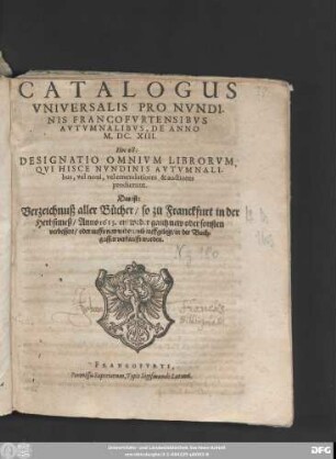 Catalogus Universalis Pro Nundinis Francofurtensibus Autumnalibus, De Anno M.DC.XIII. Hoc est: Designatio Omnium Librorum Qui Hisce Nundinis Autumnalibus, vel novi, vel emendatiores & auctiores prodierunt. Das ist: Verzeichnuß aller Bücher/ so zu Franckfurt in der Herbstmeß/ Anno 1613. entweder gantz new oder sonsten verbessert/ oder auffs new widerumb auffgelegt/ in der Buchgassen verkaufft worden