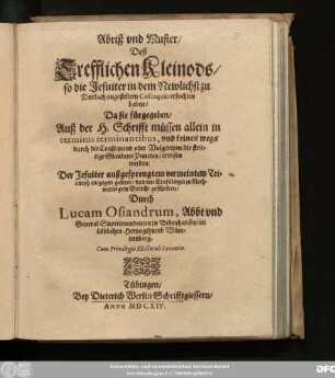 Abriß und Muster/ Deß Trefflichen Kleinods/ so die Jesuiter in dem Newlichst zu Durlach angesteltem Colloquio erfochten haben/ Da sie fürgegeben/ Auß der H. Schrifft müssen allein in terminis terminantibus, und keines wegs durch die Consequentz oder Volgereyen/ die strittige Glaubens Puncten/ erwisen werden : Der Jesuiter außgesprengtem vermeintem Triumph entgegen gesetzet/ und den Einfältigen zu Nothwendigem Bericht geschriben