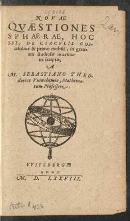 NOVAE || QVAESTIONES || SPHAERAE, HOC || EST, DE CIRCVLIS COE=||lestibus & primo mobili, in grati=||am studiosae iuuentu-||tis scriptae,|| A || M. SEBASTIANO THEO-||dorico Vuinshemio, Mathema-||tum Professore.||