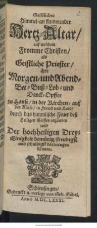 Geistlicher Himmel-an flammender Hertz-Altar : auf welchem Fromme Christen/ als Geistliche Priester/ ihre Morgen- und Abend- Bet- Buß- Lob- und Danck-Opffer ... darbringen können