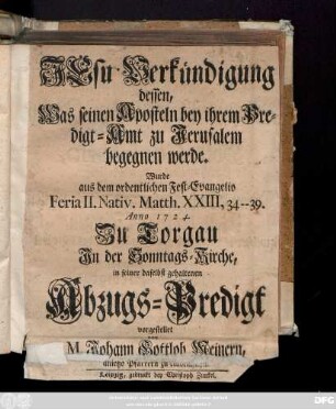 Jesu Verkündigung dessen, Was seinen Aposteln bey ihrem Predigt-Amt zu Jerusalem begegnen werde : Wurde aus dem ordentlichen Fest-Evangelio Feria II. Nativ. Matth. XXIII, 34-39. Anno 1724. Zu Torgau Jn der Sonntags-Kirche, in seiner ... Abzugs-Predigt vorgestellet