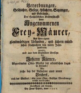 Verordnungen, Geschichte, Gesetze, Pflichten, Satzungen, und Gebräuche, Der Hochlöblichen Brüderschafft derer Angenommenen Frey-Mäurer : Aus ihren eignen glaubwürdigen Urkunden, und sichern mündlichen Nachrichten von vielen Jahrhunderten gezogen, und aus dem Englischen übersetzt von Johann Küenen, Abgeordneten Ober-Meister der ordentlichen Logen in Holland, Wie solche bey der Aufnahme eines neuen Bruders, nach des Meisters, oder seiner Ober-Aufseher Verordnung, verlesen werden sollen