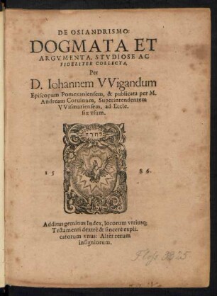 DE OSIANDRISMO:|| DOGMATA ET || ARGVMENTA, STVDIOSE AC || FIDELITER COLLECTA,|| Per||D.Iohannem VVigandum || Episcopum Pomezaniensem, & publicata per M.|| Andream Coruinum, Superintendentem || VVismariensem, ad Eccle-||siae vsum.|| ... Additus geminus Index, locorum vtrius[que] || Testamenti ... expli-||catorum vnus: Alter rerum || insigniorum.||