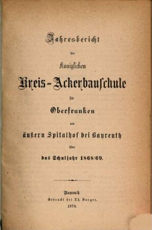 Jahres-Bericht der Königlichen Kreis-Ackerbauschule für Oberfranken auf dem Äußeren Spital- und Lettenhof bei Bayreuth und der daselbst neuerrichteten Kgl. Landwirtschaftlichen Winterschule über das Schuljahr .... 1868/69 (1869)