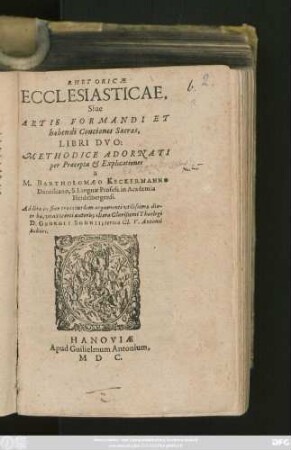 RHETORICAE || ECCLESIASTICAE.|| Siue || ARTIS FORMANDI ET || habendi Conciones Sacras,|| LIBRI DVO:|| METHODICE ADORNATI || per Praecepta et Explicationes || a || M. BARTHOLOMAEO KECKERMANNO || Dantiscano, S. Linguae Profess. in Academia || Heidelbergensi.|| Additae in fine tres eiusdem argumenti vtilissimae dia-||tr[i]bae, vna incerti autoris; altera ... Theologi || D. GEORGII SOHNII; tertia Cl. V. Antonii || Schori.||