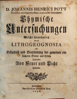 D. Johannis Henrici Pott Prof. Chym. und Mitglied derKönigl. Academie der Wissenschaften Chymische Untersuchungen Welche fürnehmlich von der Lithogeognosia oder Erkäntniß und Bearbeitung der gemeinen einfacheren Steine und Erden Ingleichen Von Feuer und Licht handeln, [1]
