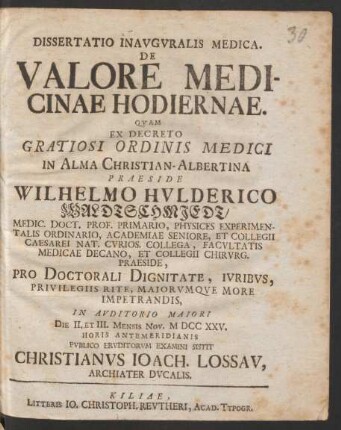 Dissertatio Inauguralis Medica. De Valore Medicinae Hodiernae : Quam ... Praeside Wilhelmo Hulderico Waldtschmiedt ... Pro Doctorali Dignitate, Juribus, Privilegiis Rite, Maiorumque More Impetrandis, In Auditorio Maiori Die II. Et III. Mensis Nov. M DCC XXV. Horis Antemeridianis Publico Eruditorum Examini Sistit Christianus Ioach. Lossau, Archiater Ducalis