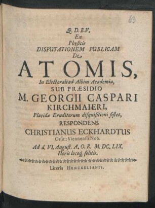 Ex Physicis Disputationem Publicam De Atomis, In Electorali ad Albim Academia, Sub Praesidio M. Georgii Caspari Kirchmaieri ... disquisitioni sistet, Respondens Christianus Eckhardtus Ossit: Viennenis Nob. : Ad d. VI. August. A.O.R. M.DC.LIX. Horis locoq[ue] solitis