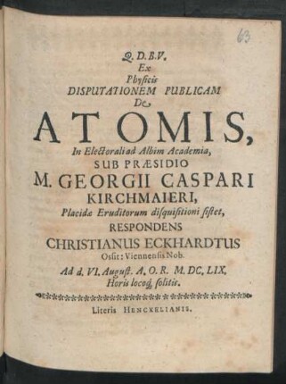 Ex Physicis Disputationem Publicam De Atomis, In Electorali ad Albim Academia, Sub Praesidio M. Georgii Caspari Kirchmaieri ... disquisitioni sistet, Respondens Christianus Eckhardtus Ossit: Viennenis Nob. : Ad d. VI. August. A.O.R. M.DC.LIX. Horis locoq[ue] solitis