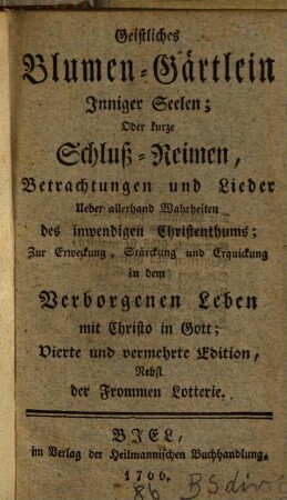 Geistliches Blumen-Gärtlein Inniger Seelen; Oder kurze Schluß-Reimen, Betrachtungen und Lieder Ueber allerhand Wahrheiten des inwendigen Christenthums : Zur Erweckung, Stärckung und Erquickung in dem Verborgenen Leben mit Christo in Gott ; nebst der Frommen Lotterie