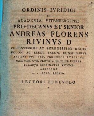 Ordinis Ivridici In Academia Vitembergensi Pro-Decanvs Et Senior Andreas Florens Rivinvs D Potentissimi Ac Serenissimi Regis Polon. Ac Elect. Saxon. Consiliarivs Avlicvs Dig. Vet. Professor Pvblicvs Ordinar. Cvr. Provinc. Consist. Eccles Itemqve Scabinatvs Vitemb Assessor H.T. Acad. Rector Lectori Benevolo S