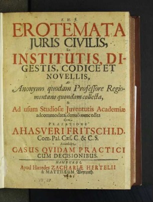 Erotemata Iuris Civilis, Ex Institutis, Digestis, Codice Et Novellis : Ab Anonymo quodam Professore Regiomontano quondam collecta, & Ad usum Studiosæ Juventutis Academiæ adcommodata, denuo nunc edita Cum Præfatione Ahasveri Fritschi, D. ...