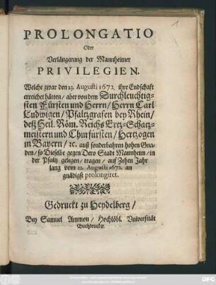 Prolongatio Oder Verlängerung der Mannheimer Privilegien : Welche zwar den 23.Augusti 1672. Ihre Endschaft erreicht hätten/ aber von ... Carl Ludwigen/ Pfaltzgrafen bey Rhein ... auf Zehen Jahr lang vom 23.Augusti 1672. an gnädigst prolongiret