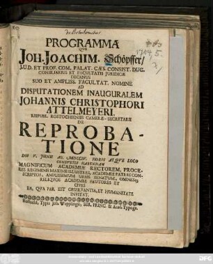 Programma Qvo Joh. Joachim. Schöpffer, J. U. D. Et Prof. Com. Palat. Cæs. Consist. Duc. Consiliarius Et Facultatis Juridicæ Decanus ... Ad Disputationem Inauguralem Johannis Christophori Attelmeyeri, Reipubl. Rostochiensis Cameræ-Secretarii De Reprobatione Die V. Junii Ao. MDCCIV. ... Habendam ... Invitat
