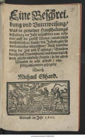 Eine Beschreibung und Unterweisung/ was in gemeiner Haußhaltungsbestallung im Jahr anzustellen von nöthen : auff die zwölff Monat/ einen jeden innsonderheit/ sampt den Jahrstagen/ so unwandelbar verzeichnet/ Auch verenderung der Zeit und Taglenge/ Beneben bericht des Hundssterns/ und denn letzlich noch etliche nützliche Regeln/ so die alten Bawren in acht gehabt