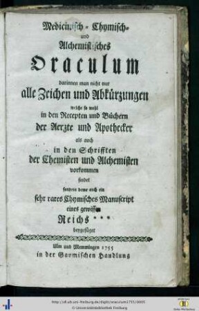 Medicinisch- Chymisch- und Alchemistisches Oraculum : darinnen man nicht nur alle Zeichen und Abkürzungen welche so wohl in den Recepten und Büchern der Aerzte und Apothecker als auch in den Schrifften der Chemisten und Alchemisten vorkommen findet sondern deme auch ein sehr rares Chymisches Manuscript eines gewissen Reichs*** beygefüget
