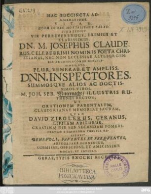 Hac Succincta Adumbratione Vitae, Quam In Hac Mortalitatis Palaestra Exegit Vir Perreverendus, Eximius Et Clarissimus, Dn. M. Josephus Clauderus, Celeberrimi Nominis Poeta Christianus, Nec Non Ecclesiae Alteburgensis Archidiaconus Meritissimus, Etc. Plur. Venerab. Et Ampliss. Dnn. Inspectores, Summosque Alios Ac Doctissimos Viros. M. Joh. Seb. Mitternacht/ Illustris Ruthenei Rector, Ut Orationem Parentalem, Clauderianae Memoriae Sacram, Quam David Zieglerus, Geranus, Lipsiam Abiturus, Crastina Die Sub Secundam Pomeridianam E Cathedra Publice Recitabit, Benevoli, Faventes Et Frequentes, Auscultare Dignentur, Submisse, ... Rogat, Et Invitat. : [P. P. prid. Kal. Sept. M DC LXV.]