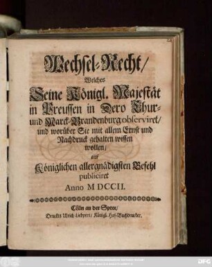 Wechsel-Recht, Welches Seine Königl. Majestät in Preussen in Dero Chur- und Marck-Brandenburg observiret und worüber Sie mit allem Ernst und Nachdruck gehalten wissen wollen, auf Königlichen allergnädigsten Befehl publicirt Anno M DCCII.