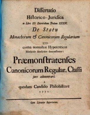 Dissertatio Historico-Juridica in Libri III. Decretalium Titulum XXXV. De Statu Monachorum et Canonicorum Regularium : qua contra nonnullos Hypercriticos Methodo Analytica demonstratur: Praemonstratenses Canonicorum Regularium Classi jure adnumerari ; Cum annexis Thesium Corrollariis