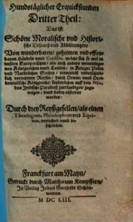 Hundstäglicher Erquickstunden ... Theil: Das ist: Schöne Moralische vnd Historische Discurß vnd Abbildungen, Von wunderbaren, geheimen vnd offenbaren Händeln vnnd Consiliis : welche sich so wol in vnsern Europoeischen, als auch andern weitentlegenen Königreichen ... sonderlichen auff dem Nilo, das Irdische Paradeiß zuerkundigen, zugetragen, vnnd dabey observirt worden, 3