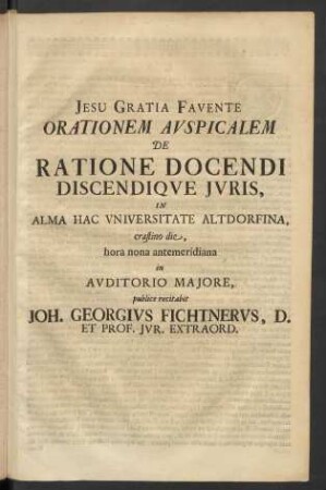 Orationem Avspicalem De Ratione Docendi Discendiqve Juris, In Alma Hac Vniversitate Altdorfina, crastino die, hora nona antemeridiana in Avditorio Majore, publice recitabit Joh. Georgivs Fichtnervs, D. Et Prof. Jur. Extraord.