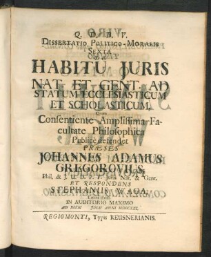 Dissertatio Politico-Moralis Sexta De Habitu Iuris Nat. Et Gent. Ad Statum Ecclesiasticum Et Scholasticum, Quam Consentiente Amplissima Facultate Philosophica Public̀e defendet Præses Johannes Adamus Gregorovius, Phil. & I. U. D. P. P. Iuris Nat. & Gent. Et Respondens Stephanus Waga, Lœtza Pruss. In Auditorio Maximo Ad Diem [ ] Iulii Anni MDCCXXI