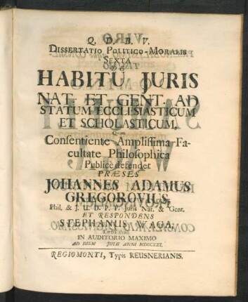 Dissertatio Politico-Moralis Sexta De Habitu Iuris Nat. Et Gent. Ad Statum Ecclesiasticum Et Scholasticum, Quam Consentiente Amplissima Facultate Philosophica Public̀e defendet Præses Johannes Adamus Gregorovius, Phil. & I. U. D. P. P. Iuris Nat. & Gent. Et Respondens Stephanus Waga, Lœtza Pruss. In Auditorio Maximo Ad Diem [ ] Iulii Anni MDCCXXI