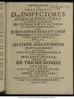 Venerabileis Et Amplissimos Dnn. Inspectores, Atque Ordinis Litterarii Omneis Ac Singulos, Qui Quidem Nobiscum Iisdem Clauduntur Moenibus, Ego M. Johannes Sebastianus Mitternacht/ P.C. Illustris Ruthenei, Quod Heic Est, Rector, Ut Quatuor Adolescenteis Crastina, Sidederit Deus, Luce Circa Secundam Pomeridianam Loco Consueto Declamaturose Cathedra, Ac De Timore Domini Acturos Benivoli & Attenti Auscultare Dignentur, Obnixe, Officiose Ac Peramanter Invito.