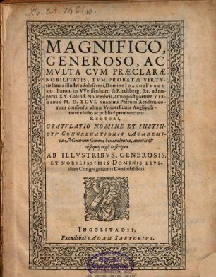 Magnifico, Generoso, Ac Mvlta Cvm Praeclarae Nobilitatis, Tvm Probatae Virtvtis laude illustri adolescenti, Domino Ioanni Fvggero Baroni in VVeissenhorn & Kirchberg, &c ad nuperas XV. Calend. Nouembris, anno ... M.D.XCVI. vnanimi Patrum Academicorum consensu alma Vniuersitatis Anglipolitanae electo ac publice pronunciato Rectori, Gratvlatio Nomine ... : inscripta Ab Illvstribvs ... Dominis Eivsdem Congregationis Consodalibus