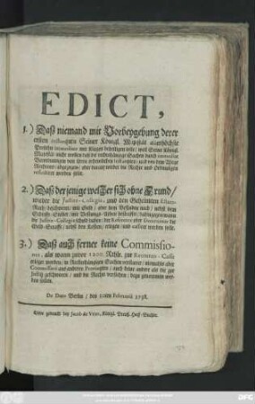 Edict, 1.) Daß niemand mit Vorbeygehung derer ersten Instantzien Seiner Königl. Majestät allerhöchste Persohn immediate mit Klagen behelligen solle, weil Seiner Königl. Majestät nicht wollen daß die rechtshängige Sachen durch immediat Verordnungen von ihren ordentlichen Instantzien, und von dem Wege Rechtens, abgezogen, oder darauf wieder die Rechte und Ordnungen reflectiret werden solle. 2.) Daß derjenige welcher sich ohne Grund, wieder die Justitz-Collegia, und den Geheimten Estats-Rath, beschweret ...3.) Daß auch ferner keine Commissiones, als wann zuvor 1200 Rthlr. zur Recruten-Casse erleget worden ... : De Dato Berlin, den 10ten Februarii 1738.