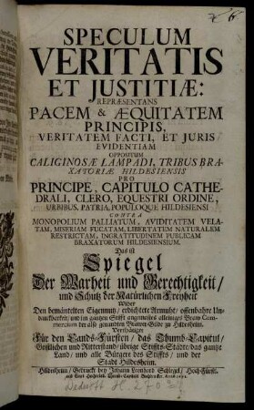Speculum Veritatis Et Iustitiae: Repraesentans Pacem & Aequitatem Principis, Veritatem Facti, Et Iuris Evidentiam Oppositum Caliginosae Lampadi, Tribus Braxatoriae Hildesiensis Pro Principe, Capitulo Cathedrali, Clero, Equestri Ordine, Urbibus, Patria, Populoque Hildesiensi Contra Monopolium Palliatum, Aviditatem Velatam, Miseriam Fucatam, Libertatem Naturalem Restrictam, Ingratitudinem Publicam Braxatorum Hildesiensium. Das ist Spiegel Der Warheit und Gerechtigkeit/ und Schutz der Natürlichen Freyheit Wider Den bemäntelten Eigennutz/ erdichtete Armuht/ offenbahre Undanckbarkeit/ und im gantzen Stifft angemastes alleiniges Braw Commercium der also genandten Brawer-Gilde zu Hildesheim. Verthätiget Für den Lands-Fürsten ...