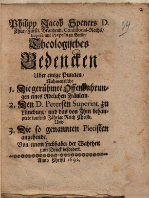 Philipp Jacob Speners ... Theologisches Bedencken über einige Puncten : nahmentlich: 1. Die gerühmte Offenbahrungen eines Adelichen Fräulein, 2. Den D. Petersen Superint. zu Lüneburg, und das von Ihm behauptete tausend Jährige Reich Christi, und 3. Die so genannten Pietisten angehende