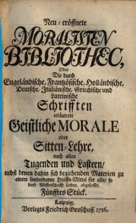 Neueröffnete Moralisten-Bibliothec, oder die durch engländische, frantzösische, holländische, deutsche, italiänische, griechische und lateinische Schriften erläuterte geistliche Morale oder Sitten-Lehre nach allen Tugenden und Lastern : nebst denen dahin sich beziehenden Materien zu einem sonderbaren Hülfs-Mittel für alle, so diese Wissenschaft lieben abgefasset. 5. 1716
