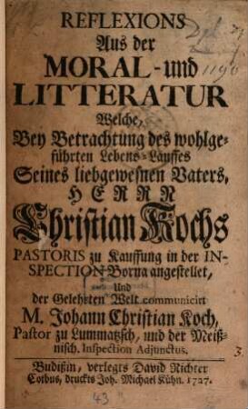 Reflexions Aus der Moral- und Litteratur : Welche, Bey Betrachtung des wohlgeführten Lebens-Lauffes Seines liebgewesnen Vaters, Herrn Christian Kochs, Pastoris zu Kauffung in der Inspection Borna angestellet ...