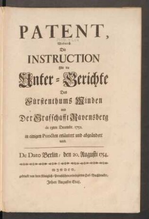 Patent, Wodurch Die Instruction Für die Unter-Gerichte Des Fürstenthums Minden und Der Grafschafft Ravensberg de 13ten Decembr. 1752. in einigen Puncten erläutert und abgeändert wird : De Dato Berlin, den 20. Augusti 1754.