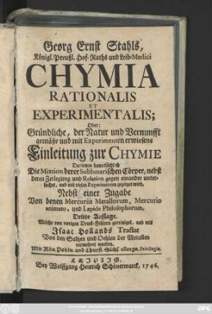 Georg Ernst Stahls, Königl. Preußl. Hof-Raths und Leib-Medici Chymia Rationalis Et Experimentalis; Oder: Gründliche, der Natur und Vernunfft gemäße und mit Experimenten erwiesene Einleitung zur Chymie : Darinnen hauptsächlich Die Mixtion derer Sublunarischen Cörper, nebst deren Zerlegung und Relation gegen einander untersuchet, und mit vielen Experimenten gezeiget wird ; Nebst einer Zugabe Von denen Mercuriis Metallorum, Mercurio aimato, und Lapide Philosophorum