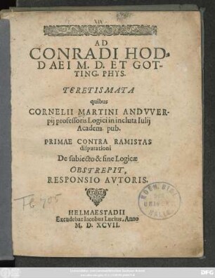 AD || CONRADI HOD=||DAEI M.D.ET GOT-||TING.PHYS.|| TERETISMATA || quibus || CORNELII MARTINI ANDVVER-||pij professoris Logici in incluta Iulij || Academ. pub.|| PRIMAE CONTRA RAMISTAS || disputationi || De subiecto & fine Logicae || OBSTREPIT,|| RESPONSIO AVTORIS.||