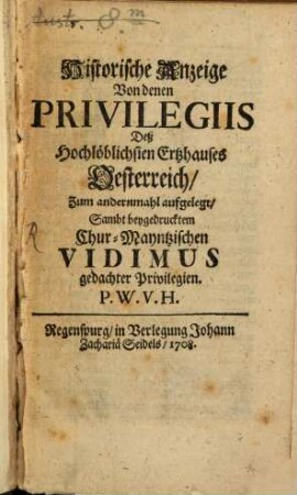 Historische Anzeige von denen Privilegiis Deß Hochlöblichsten Ertzhauses Oesterreich : ... ; Sambt beygedrucktem Chur-Mayntzischen Vidimus gedachter Privilegien